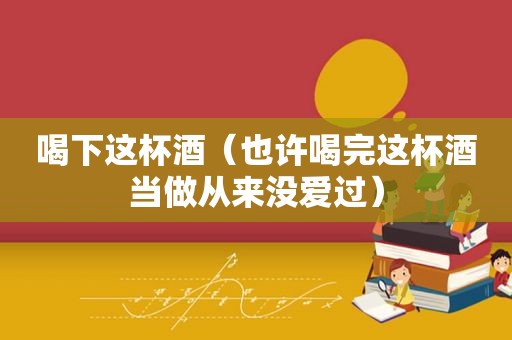 喝下这杯酒（也许喝完这杯酒当做从来没爱过）