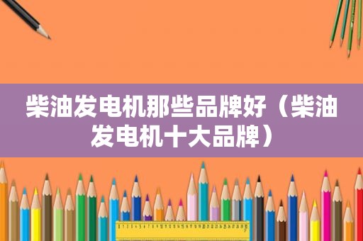 柴油发电机那些品牌好（柴油发电机十大品牌）