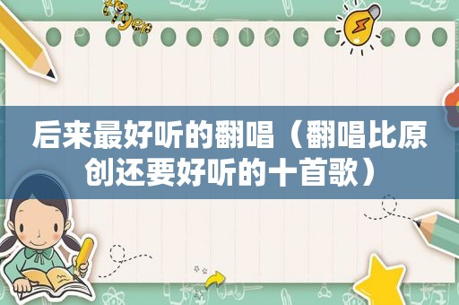 后来最好听的翻唱（翻唱比原创还要好听的十首歌）