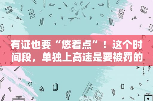 有证也要“悠着点”！这个时间段，单独上高速是要被罚的