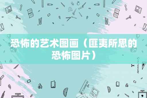 恐怖的艺术图画（匪夷所思的恐怖图片）