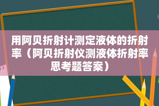 用阿贝折射计测定液体的折射率（阿贝折射仪测液体折射率思考题答案）