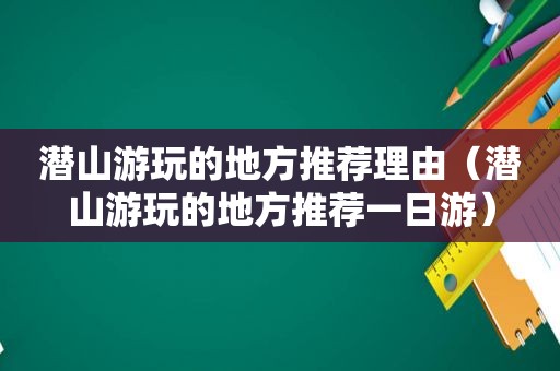 潜山游玩的地方推荐理由（潜山游玩的地方推荐一日游）