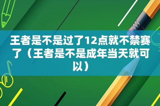 王者是不是过了12点就不禁赛了（王者是不是成年当天就可以）