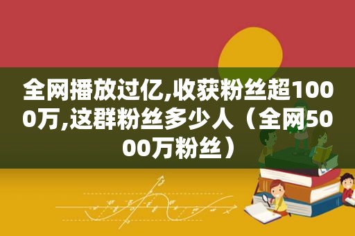 全网播放过亿,收获粉丝超1000万,这群粉丝多少人（全网5000万粉丝）