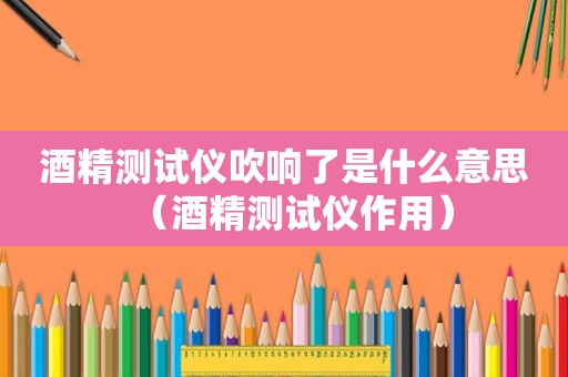 酒精测试仪吹响了是什么意思（酒精测试仪作用）