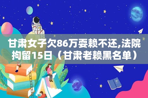 甘肃女子欠86万耍赖不还,法院拘留15日（甘肃老赖黑名单）