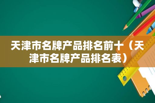 天津市名牌产品排名前十（天津市名牌产品排名表）