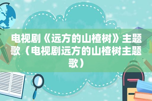 电视剧《远方的山楂树》主题歌（电视剧远方的山楂树主题歌）