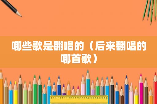 哪些歌是翻唱的（后来翻唱的哪首歌）