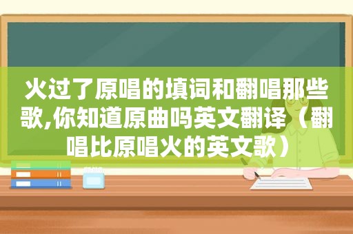 火过了原唱的填词和翻唱那些歌,你知道原曲吗英文翻译（翻唱比原唱火的英文歌）