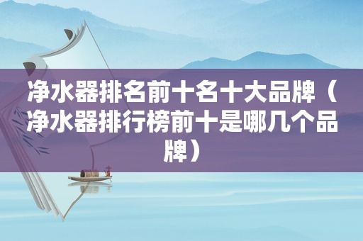 净水器排名前十名十大品牌（净水器排行榜前十是哪几个品牌）