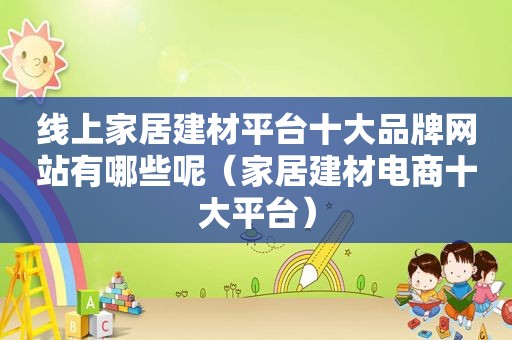 线上家居建材平台十大品牌网站有哪些呢（家居建材电商十大平台）