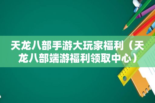 天龙八部手游大玩家福利（天龙八部端游福利领取中心）