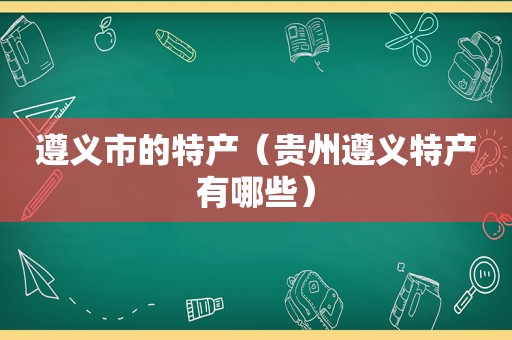 遵义市的特产（贵州遵义特产有哪些）