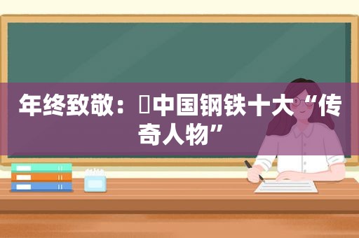 年终致敬：​中国钢铁十大“传奇人物”