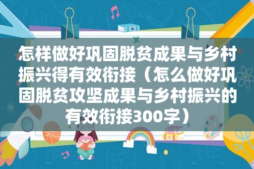 怎样做好巩固脱贫成果与乡村振兴得有效衔接（怎么做好巩固脱贫攻坚成果与乡村振兴的有效衔接300字）