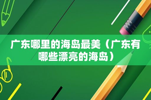 广东哪里的海岛最美（广东有哪些漂亮的海岛）