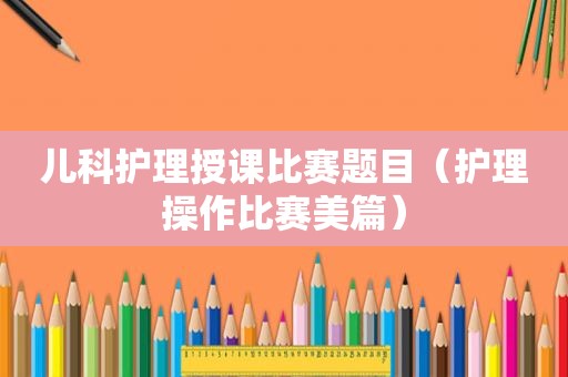 儿科护理授课比赛题目（护理操作比赛美篇）