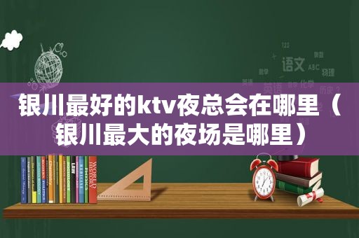银川最好的ktv *** 在哪里（银川最大的夜场是哪里）