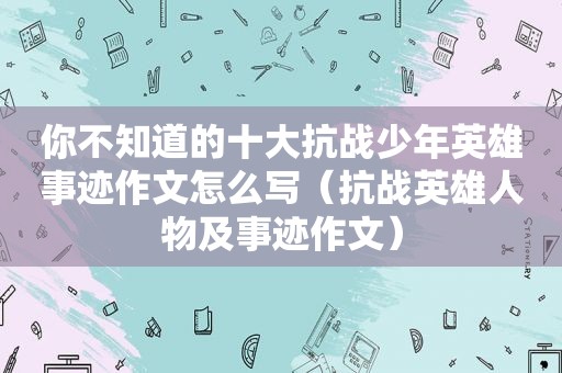 你不知道的十大抗战少年英雄事迹作文怎么写（抗战英雄人物及事迹作文）