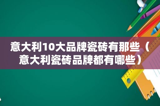 意大利10大品牌瓷砖有那些（意大利瓷砖品牌都有哪些）