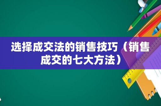 选择成交法的销售技巧（销售成交的七大方法）