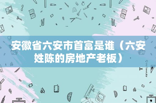 安徽省六安市首富是谁（六安姓陈的房地产老板）