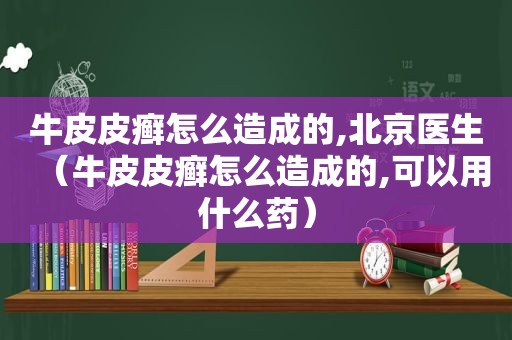 牛皮皮癣怎么造成的,北京医生（牛皮皮癣怎么造成的,可以用什么药）