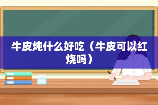 牛皮炖什么好吃（牛皮可以红烧吗）