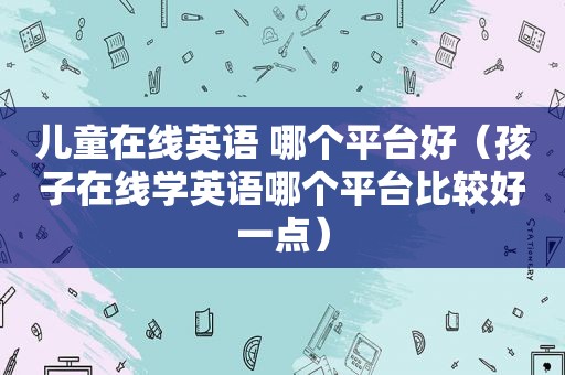 儿童在线英语 哪个平台好（孩子在线学英语哪个平台比较好一点）