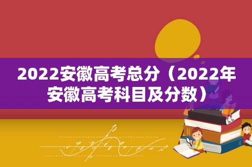 2022安徽高考总分（2022年安徽高考科目及分数）