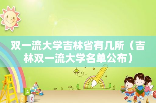 双一流大学吉林省有几所（吉林双一流大学名单公布）