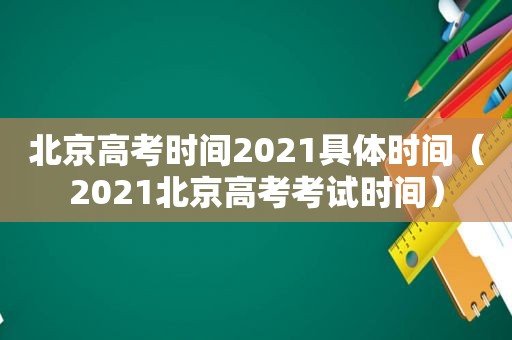 北京高考时间2021具体时间（2021北京高考考试时间）