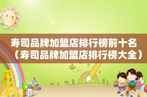 寿司品牌加盟店排行榜前十名（寿司品牌加盟店排行榜大全）
