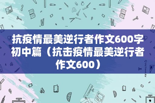 抗疫情最美逆行者作文600字初中篇（抗击疫情最美逆行者作文600）