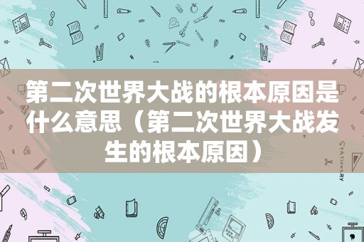 第二次世界大战的根本原因是什么意思（第二次世界大战发生的根本原因）