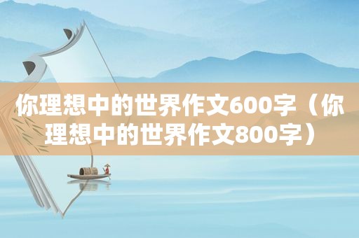 你理想中的世界作文600字（你理想中的世界作文800字）