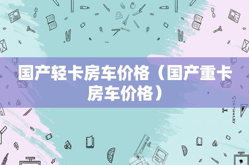 国产轻卡房车价格（国产重卡房车价格）