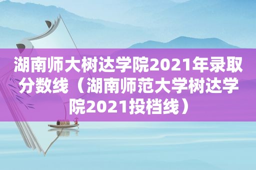 湖南师大树达学院2021年录取分数线（湖南师范大学树达学院2021投档线）
