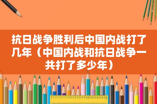抗日战争胜利后中国内战打了几年（中国内战和抗日战争一共打了多少年）