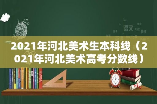 2021年河北美术生本科线（2021年河北美术高考分数线）