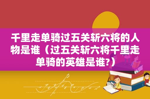 千里走单骑过五关斩六将的人物是谁（过五关斩六将千里走单骑的英雄是谁?）