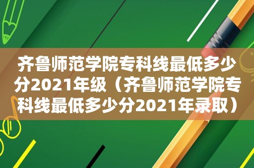 齐鲁师范学院专科线最低多少分2021年级（齐鲁师范学院专科线最低多少分2021年录取）
