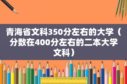 青海省文科350分左右的大学（分数在400分左右的二本大学文科）