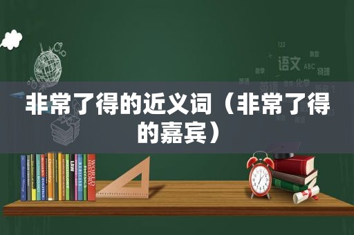 非常了得的近义词（非常了得的嘉宾）