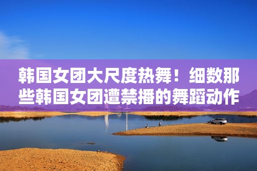 韩国女团大尺度热舞！细数那些韩国女团遭禁播的舞蹈动作