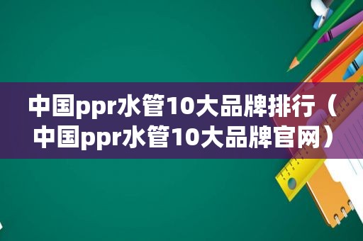 中国ppr水管10大品牌排行（中国ppr水管10大品牌官网）