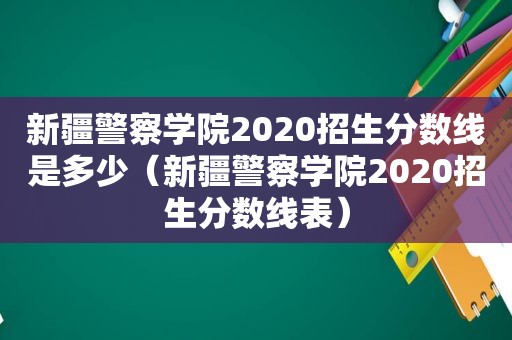 新疆警察学院2020招生分数线是多少（新疆警察学院2020招生分数线表）