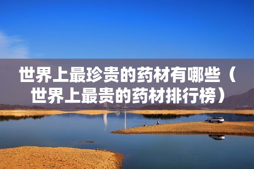 世界上最珍贵的药材有哪些（世界上最贵的药材排行榜）